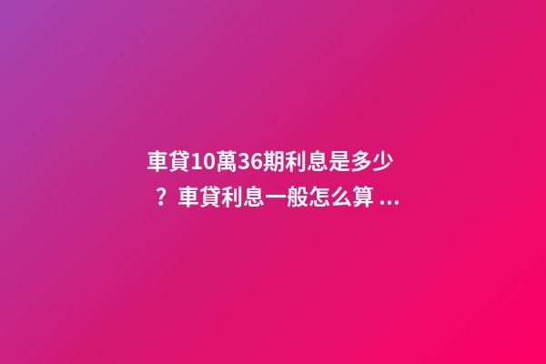 車貸10萬36期利息是多少？車貸利息一般怎么算？